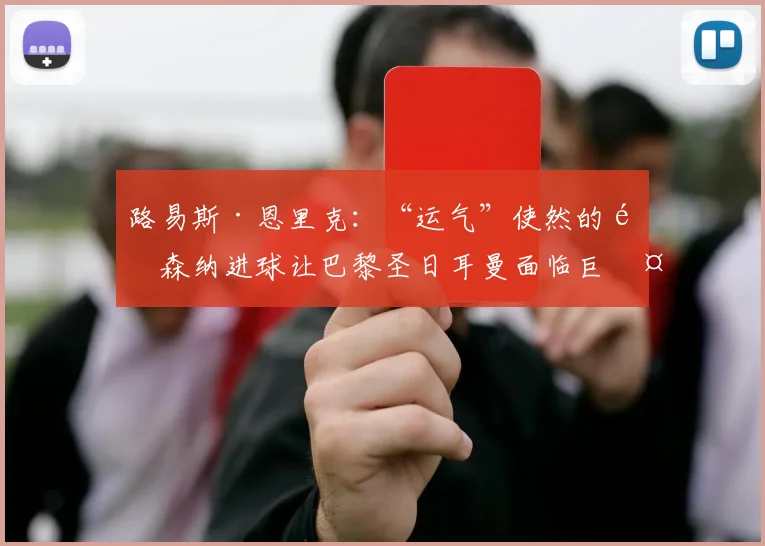 路易斯·恩里克：“运气”使然的阿森纳进球让巴黎圣日耳曼面临巨大挑战