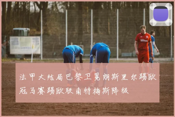 法甲大结局巴黎卫冕朗斯里尔踢欧冠马赛踢欧联南特梅斯降级